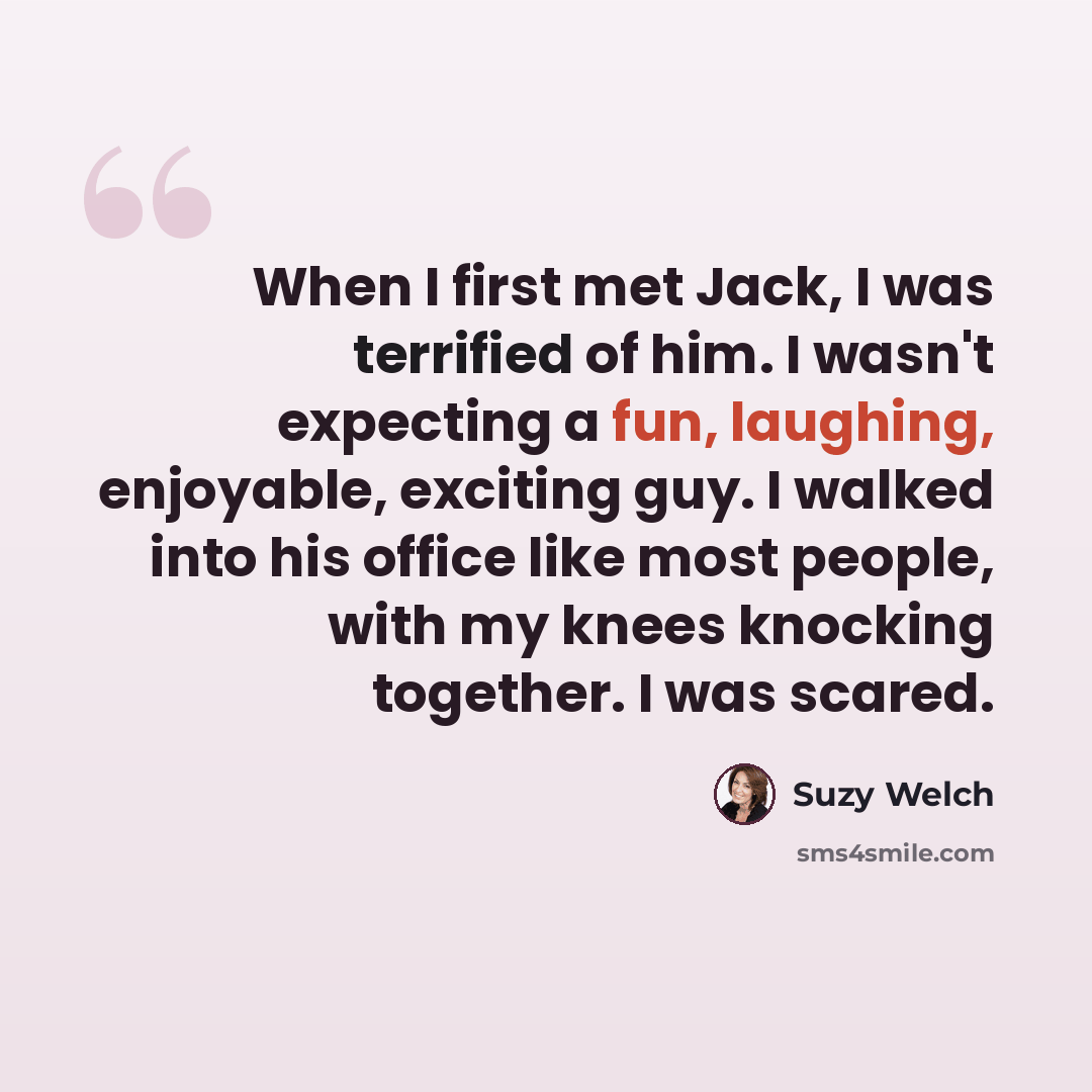 “When I first met Jack, I was terrified of him. I wasn't expecting a fun, laughing, enjoyable, exciting guy. I walked into his office like most people, with my knees knocking together. I was scared.” quote by Suzy Welch