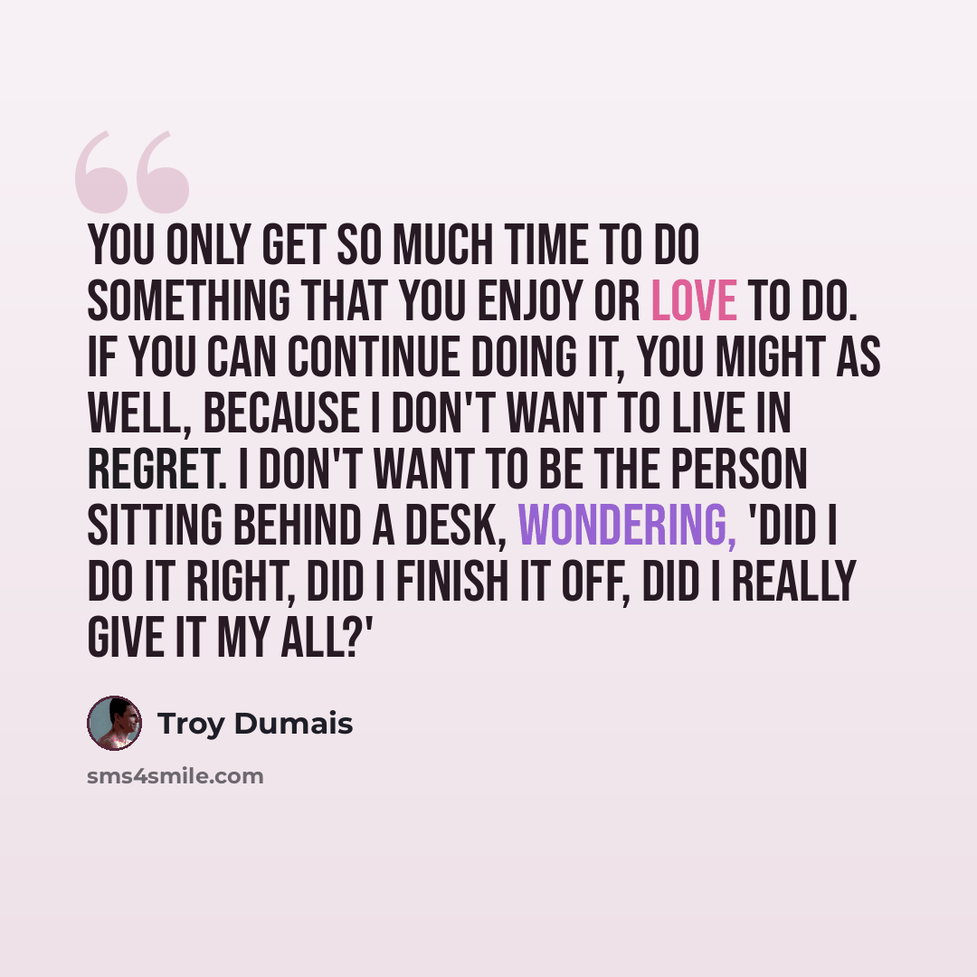 “You only get so much time to do something that you enjoy or love to do. If you can continue doing it, you might as well, because I don't want to live in regret. I don't want to be the person sitting behind a desk, wondering, 'Did I do it right, did I finish it off, did I really give it my all?'” quote by Troy Dumais