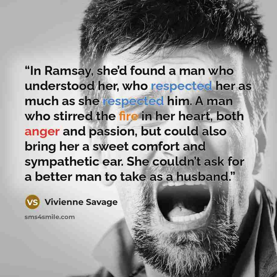 “In Ramsay, she’d found a man who understood her, who respected her as much as she respected him. A man who stirred the fire in her heart, both anger and passion, but could also bring her a sweet comfort and sympathetic ear. She couldn’t ask for a better man to take as a husband.” quote by Vivienne Savage