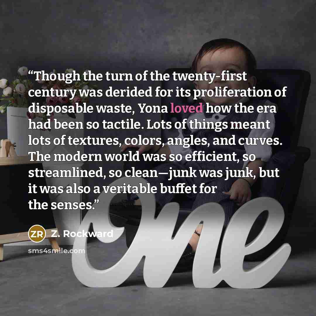 “Though the turn of the twenty-first century was derided for its proliferation of disposable waste, Yona loved how the era had been so tactile. Lots of things meant lots of textures, colors, angles, and curves. The modern world was so efficient, so streamlined, so clean—junk was junk, but it was…” quote by Z. Rockward