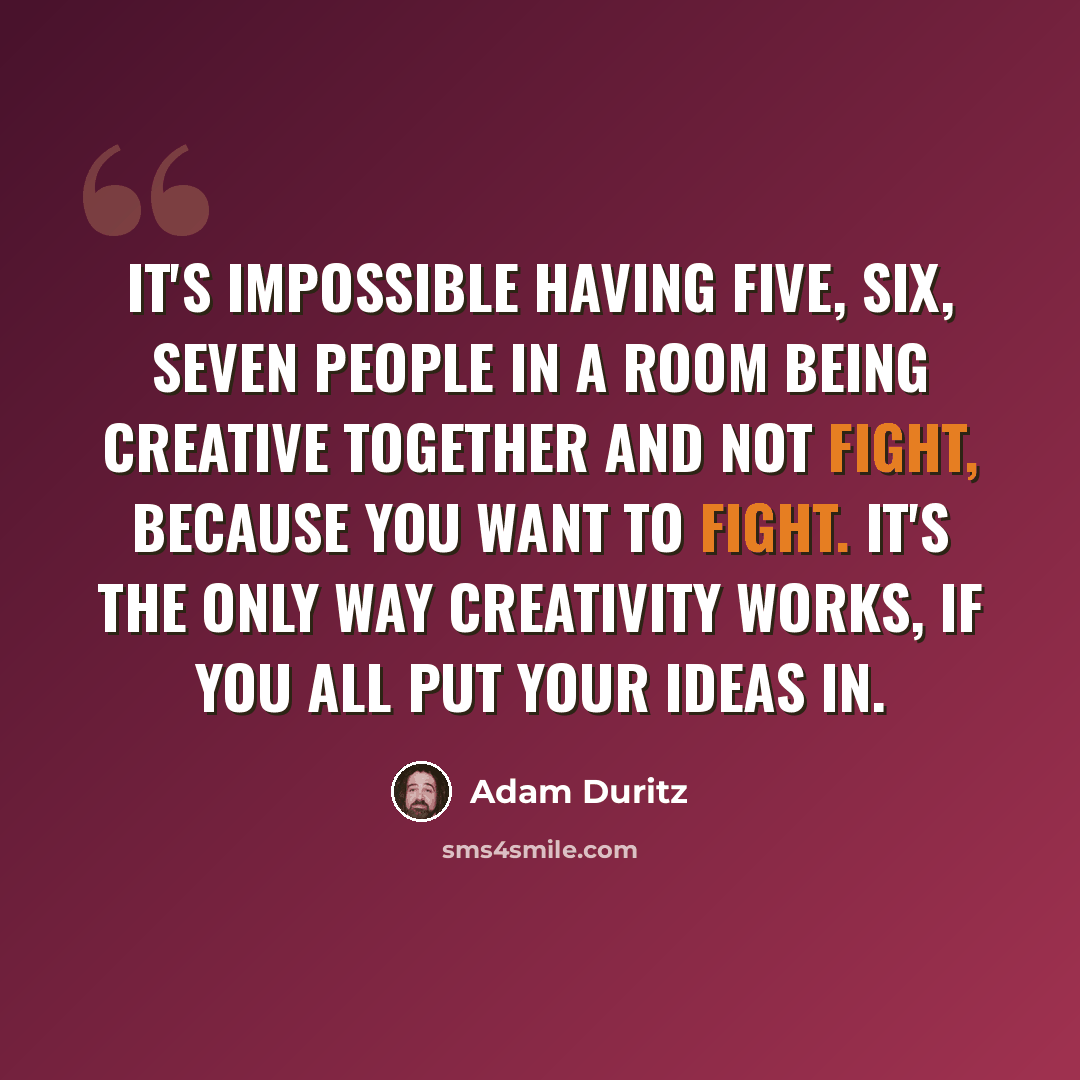 “It's impossible having five, six, seven people in a room being creative together and not fight, because you want to fight. It's the only way creativity works, if you all put your ideas in.” quote by Adam Duritz