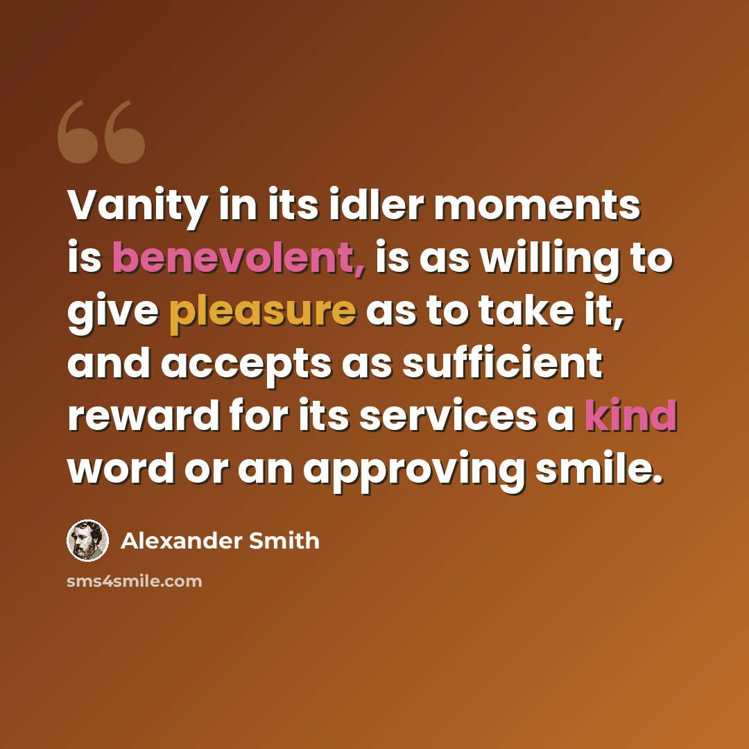 “Vanity in its idler moments is benevolent, is as willing to give pleasure as to take it, and accepts as sufficient reward for its services a kind word or an approving smile.” quote by Alexander Smith