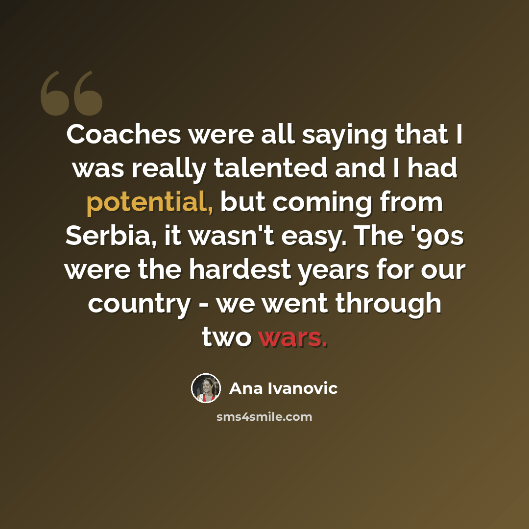 “Coaches were all saying that I was really talented and I had potential, but coming from Serbia, it wasn't easy. The '90s were the hardest years for our country - we went through two wars.” quote by Ana Ivanovic