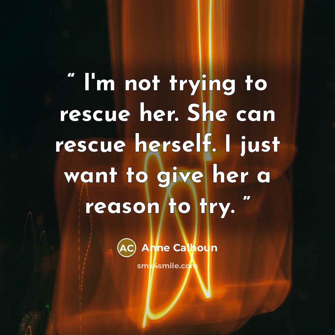 “I'm not trying to rescue her. She can rescue herself. I just want to give her a reason to try.” quote by Anne Calhoun