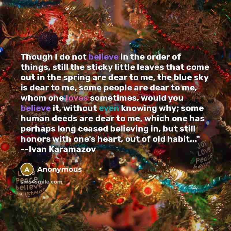 “Though I do not believe in the order of things, still the sticky little leaves that come out in the spring are dear to me, the blue sky is dear to me, some people are dear to me, whom one loves sometimes, would you believe it, without even knowing why; some human deeds are dear to me, which one…” quote by Anonymous