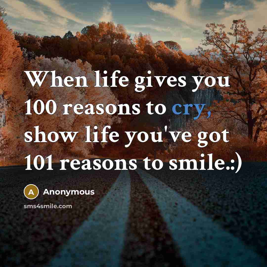“When life gives you 100 reasons to cry, show life you've got 101 reasons to smile.:)” quote by Anonymous