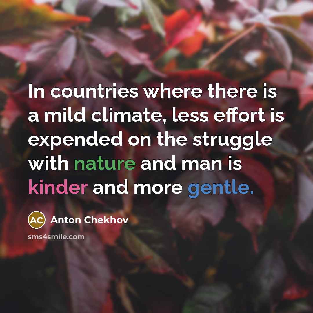 “In countries where there is a mild climate, less effort is expended on the struggle with nature and man is kinder and more gentle.” quote by Anton Chekhov