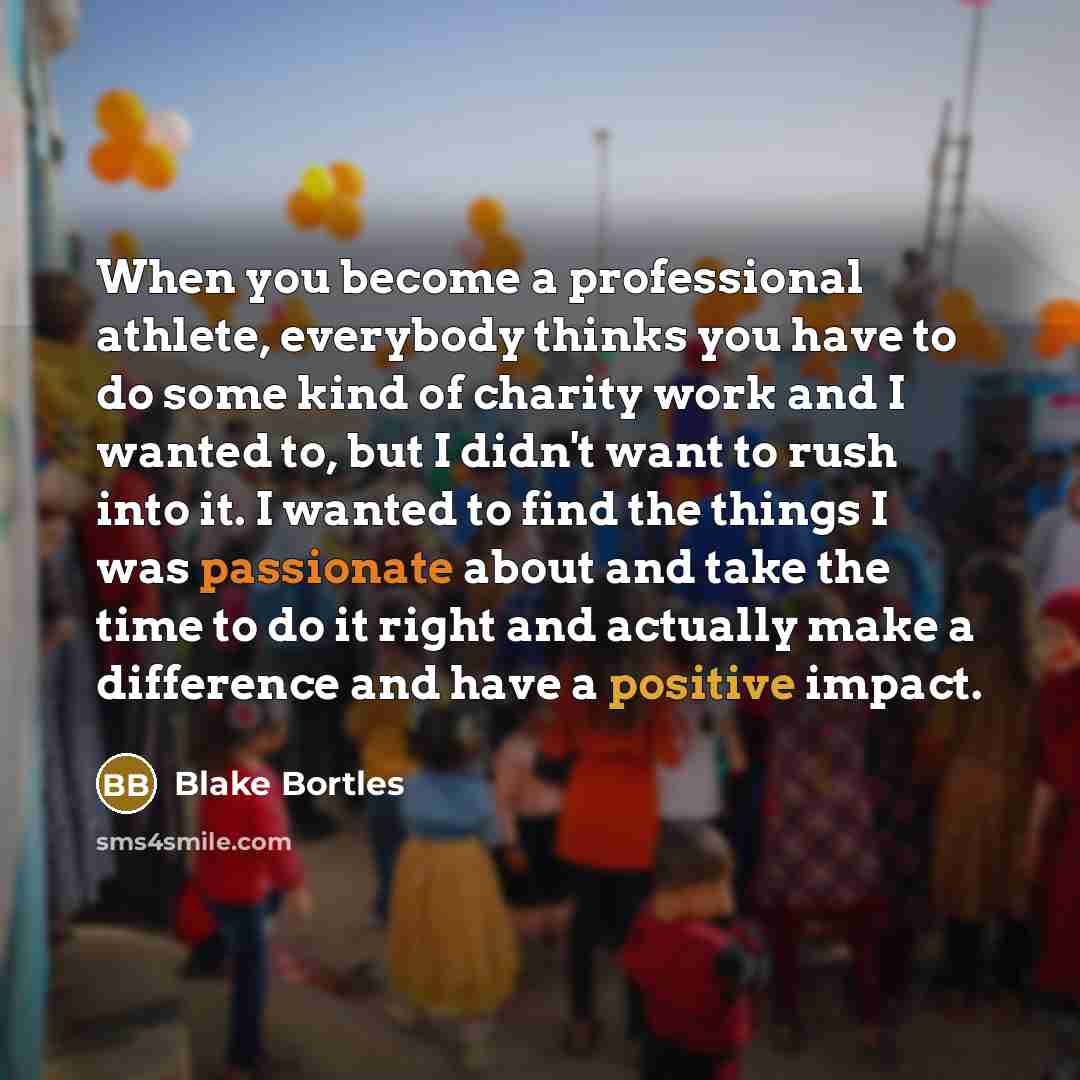 “When you become a professional athlete, everybody thinks you have to do some kind of charity work and I wanted to, but I didn't want to rush into it. I wanted to find the things I was passionate about and take the time to do it right and actually make a difference and have a positive impact.” quote by Blake Bortles