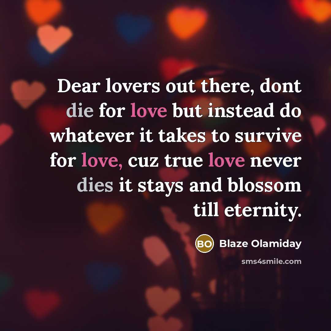 “Dear lovers out there, dont die for love but instead do whatever it takes to survive for love, cuz true love never dies it stays and blossom till eternity.” quote by Blaze Olamiday
