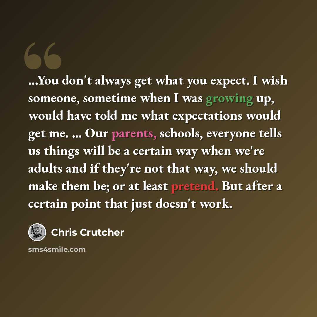 “...You don't always get what you expect. I wish someone, sometime when I was growing up, would have told me what expectations would get me. ... Our parents, schools, everyone tells us things will be a certain way when we're adults and if they're not that way, we should make them be; or at least…” quote by Chris Crutcher