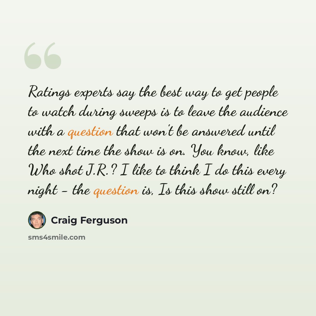 “Ratings experts say the best way to get people to watch during sweeps is to leave the audience with a question that won't be answered until the next time the show is on. You know, like Who shot J.R.? I like to think I do this every night - the question is, Is this show still on?” quote by Craig Ferguson