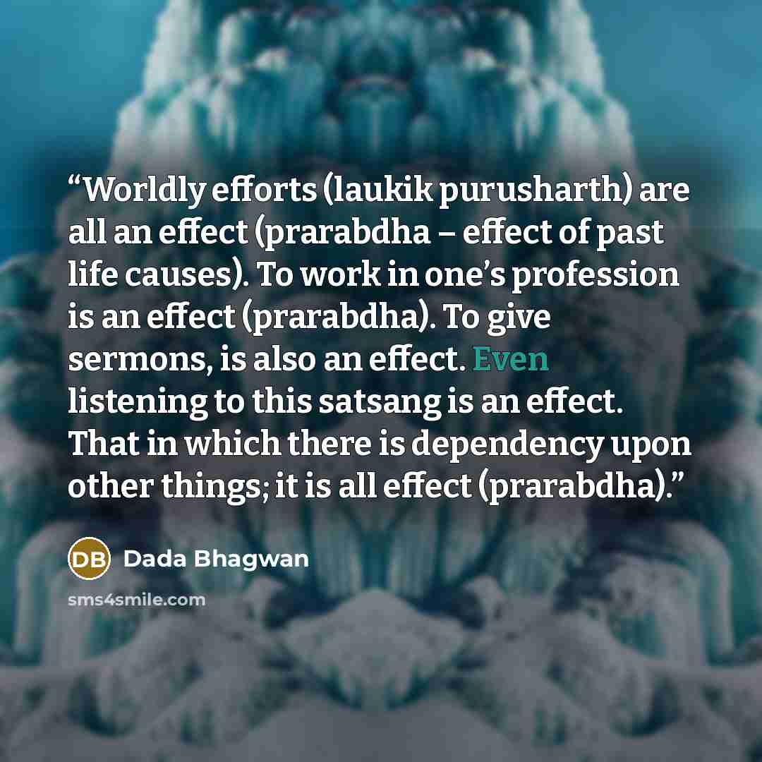 “Worldly efforts (laukik purusharth) are all an effect (prarabdha – effect of past life causes). To work in one’s profession is an effect (prarabdha). To give sermons, is also an effect. Even listening to this satsang is an effect. That in which there is dependency upon other things; it is all…” quote by Dada Bhagwan