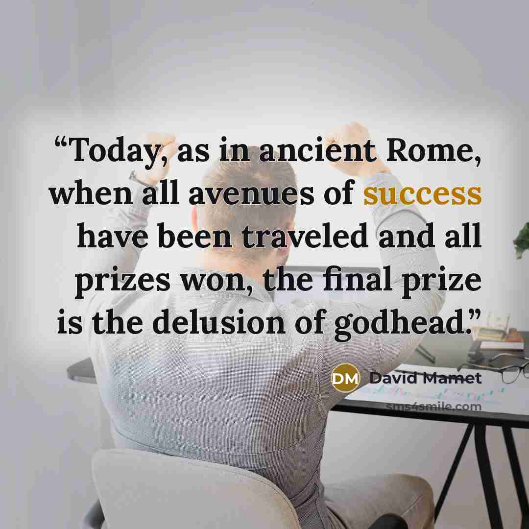 “Today, as in ancient Rome, when all avenues of success have been traveled and all prizes won, the final prize is the delusion of godhead.” quote by David Mamet