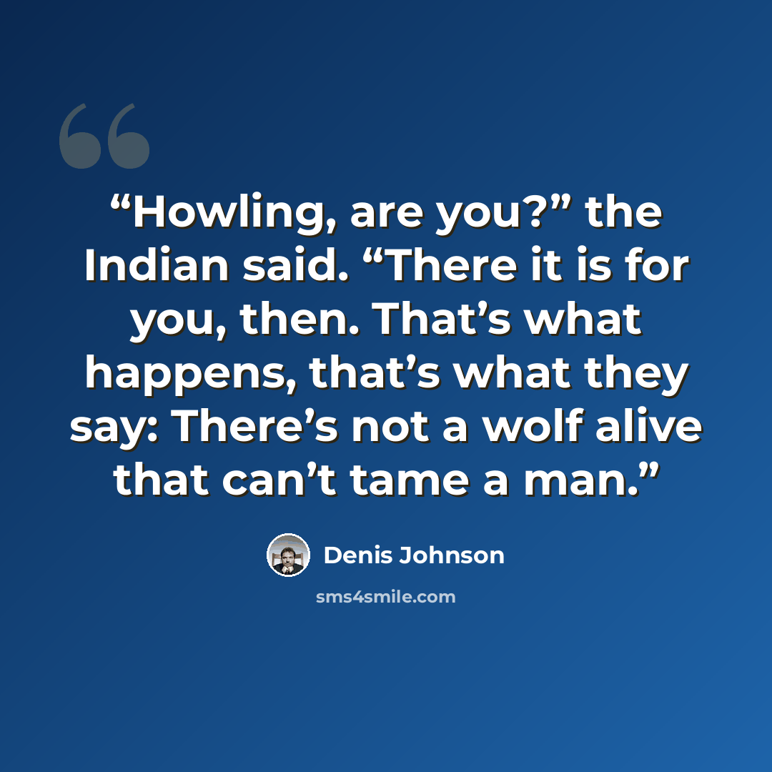 “Howling, are you?” the Indian said. “There it is for you, then. That’s what happens, that’s what they say: There’s not a wolf alive that can’t tame a man.” quote by Denis Johnson