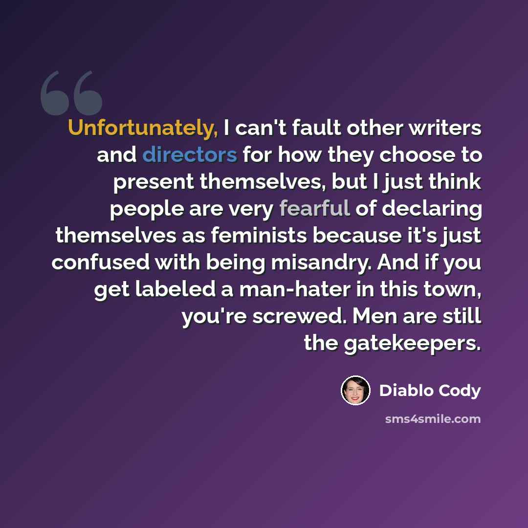 “Unfortunately, I can't fault other writers and directors for how they choose to present themselves, but I just think people are very fearful of declaring themselves as feminists because it's just confused with being misandry. And if you get labeled a man-hater in this town, you're screwed. Men are…” quote by Diablo Cody