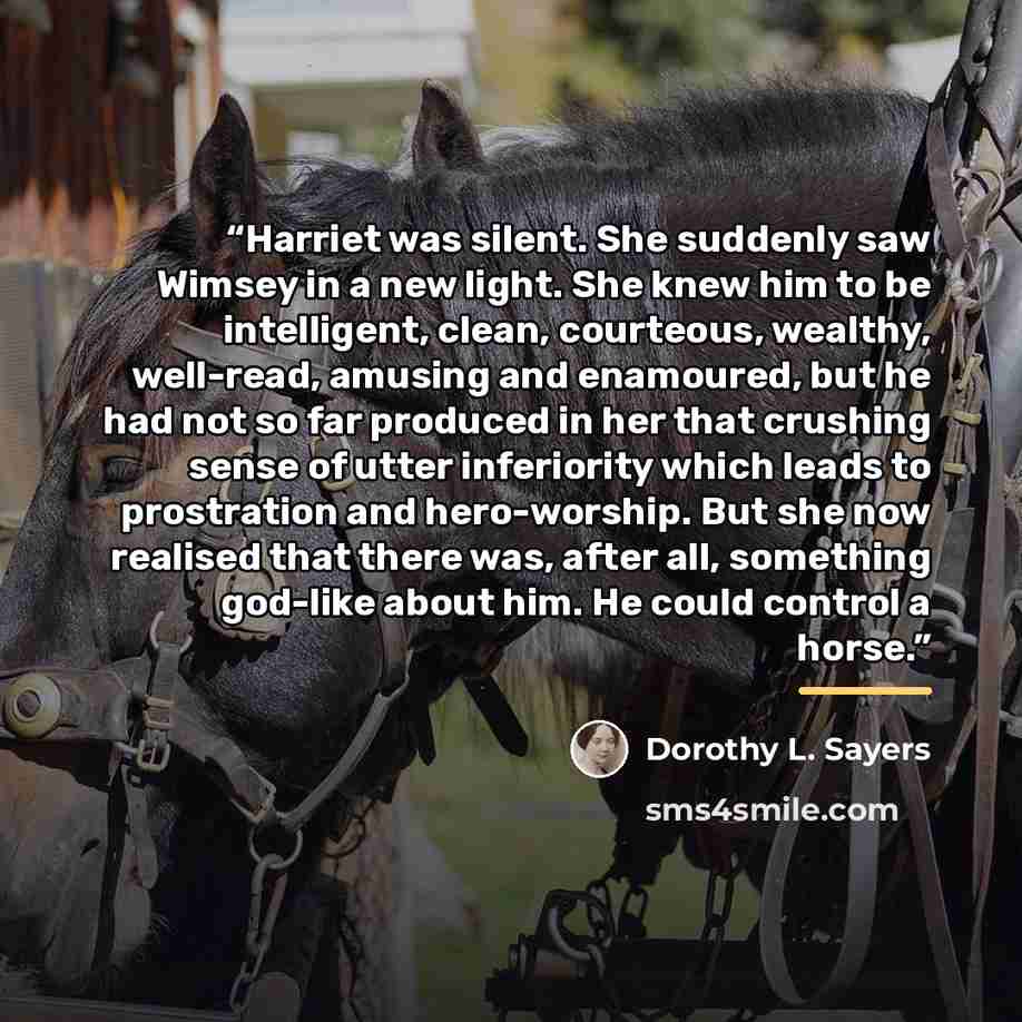 “Harriet was silent. She suddenly saw Wimsey in a new light. She knew him to be intelligent, clean, courteous, wealthy, well-read, amusing and enamoured, but he had not so far produced in her that crushing sense of utter inferiority which leads to prostration and hero-worship. But she now realised…” quote by Dorothy L. Sayers
