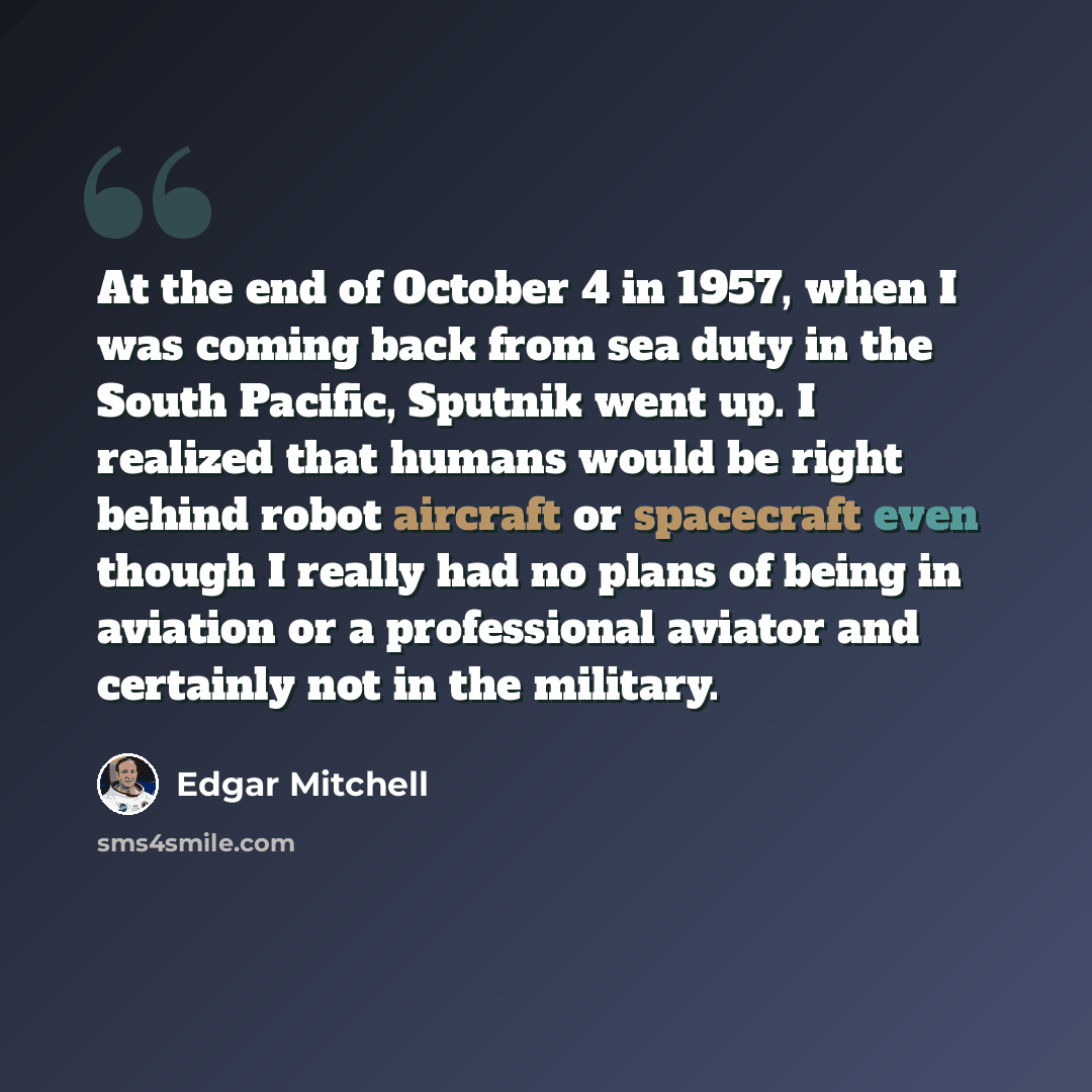 “At the end of October 4 in 1957, when I was coming back from sea duty in the South Pacific, Sputnik went up. I realized that humans would be right behind robot aircraft or spacecraft even though I really had no plans of being in aviation or a professional aviator and certainly not in the military.” quote by Edgar Mitchell