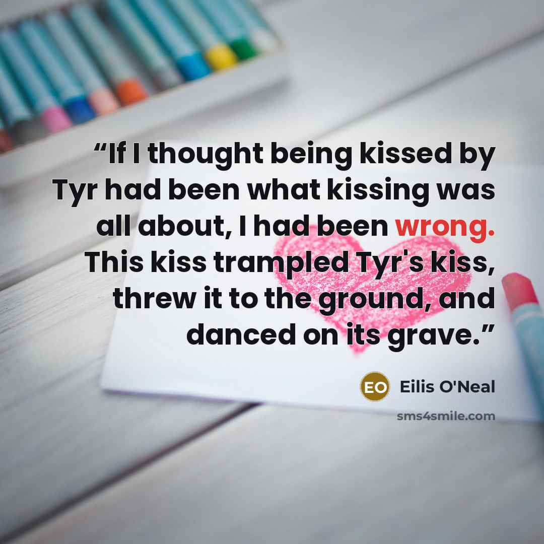 “If I thought being kissed by Tyr had been what kissing was all about, I had been wrong. This kiss trampled Tyr's kiss, threw it to the ground, and danced on its grave.” quote by Eilis O'Neal