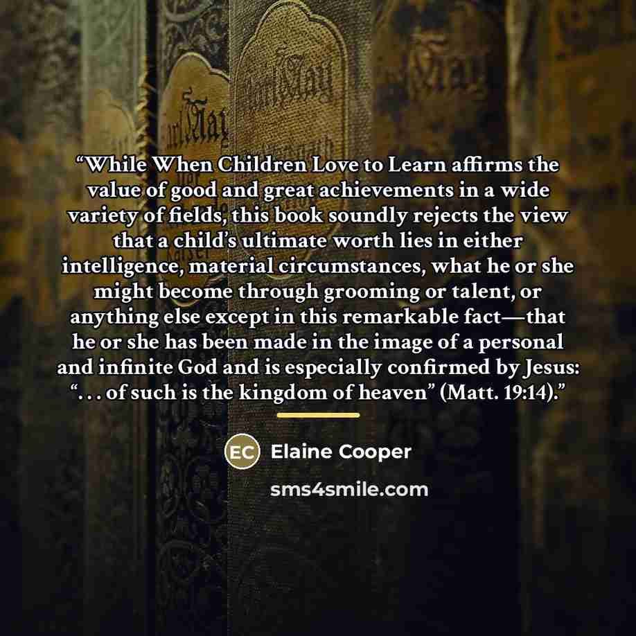 “While When Children Love to Learn affirms the value of good and great achievements in a wide variety of fields, this book soundly rejects the view that a child’s ultimate worth lies in either intelligence, material circumstances, what he or she might become through grooming or talent, or anything…” quote by Elaine Cooper
