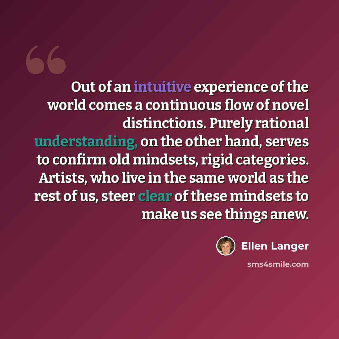“Out of an intuitive experience of the world comes a continuous flow of novel distinctions. Purely rational understanding, on the other hand, serves to confirm old mindsets, rigid categories. Artists, who live in the same world as the rest of us, steer clear of these mindsets to make us see things…” quote by Ellen Langer