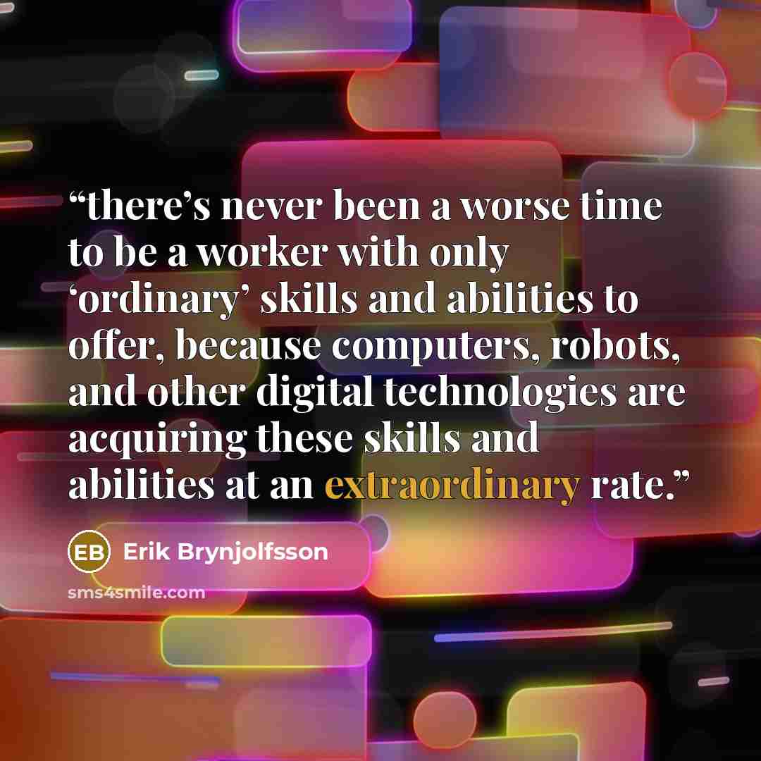 “there’s never been a worse time to be a worker with only ‘ordinary’ skills and abilities to offer, because computers, robots, and other digital technologies are acquiring these skills and abilities at an extraordinary rate.” quote by Erik Brynjolfsson