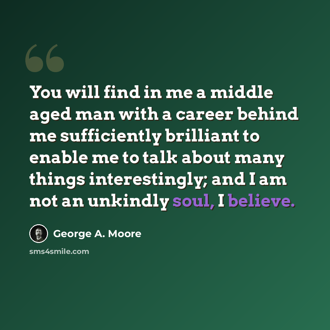“You will find in me a middle aged man with a career behind me sufficiently brilliant to enable me to talk about many things interestingly; and I am not an unkindly soul, I believe.” quote by George A. Moore