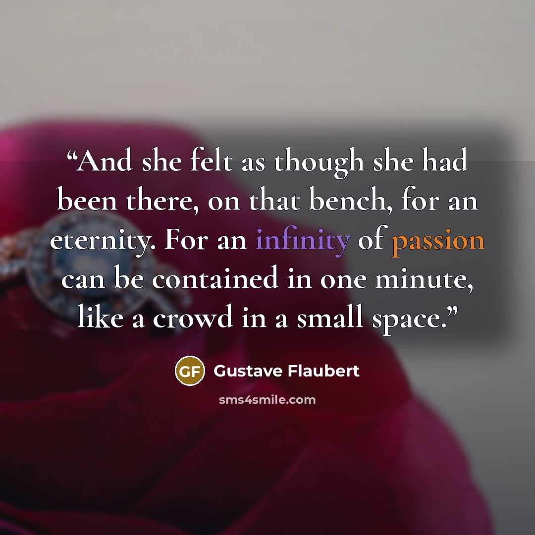 “And she felt as though she had been there, on that bench, for an eternity. For an infinity of passion can be contained in one minute, like a crowd in a small space.” quote by Gustave Flaubert