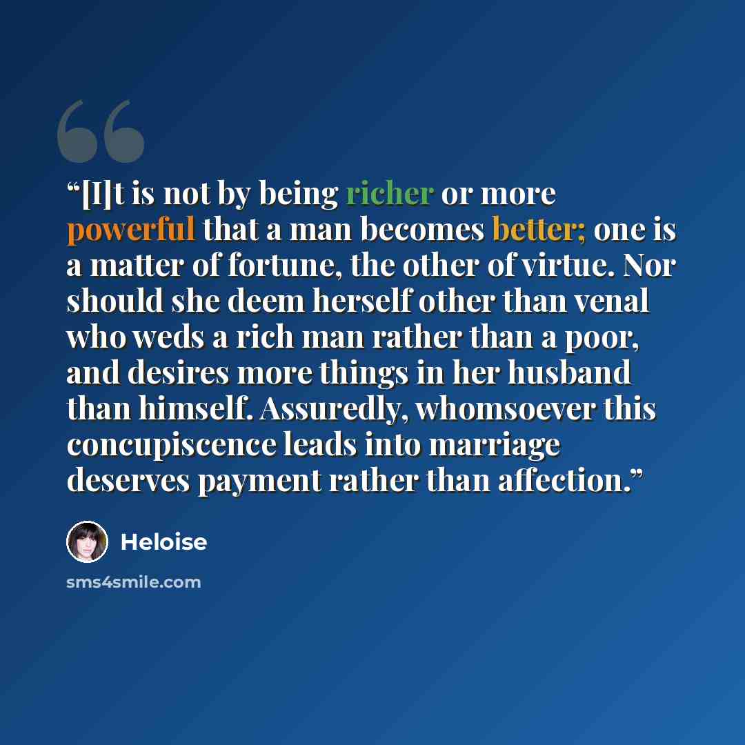 “[I]t is not by being richer or more powerful that a man becomes better; one is a matter of fortune, the other of virtue. Nor should she deem herself other than venal who weds a rich man rather than a poor, and desires more things in her husband than himself. Assuredly, whomsoever this…” quote by Héloïse