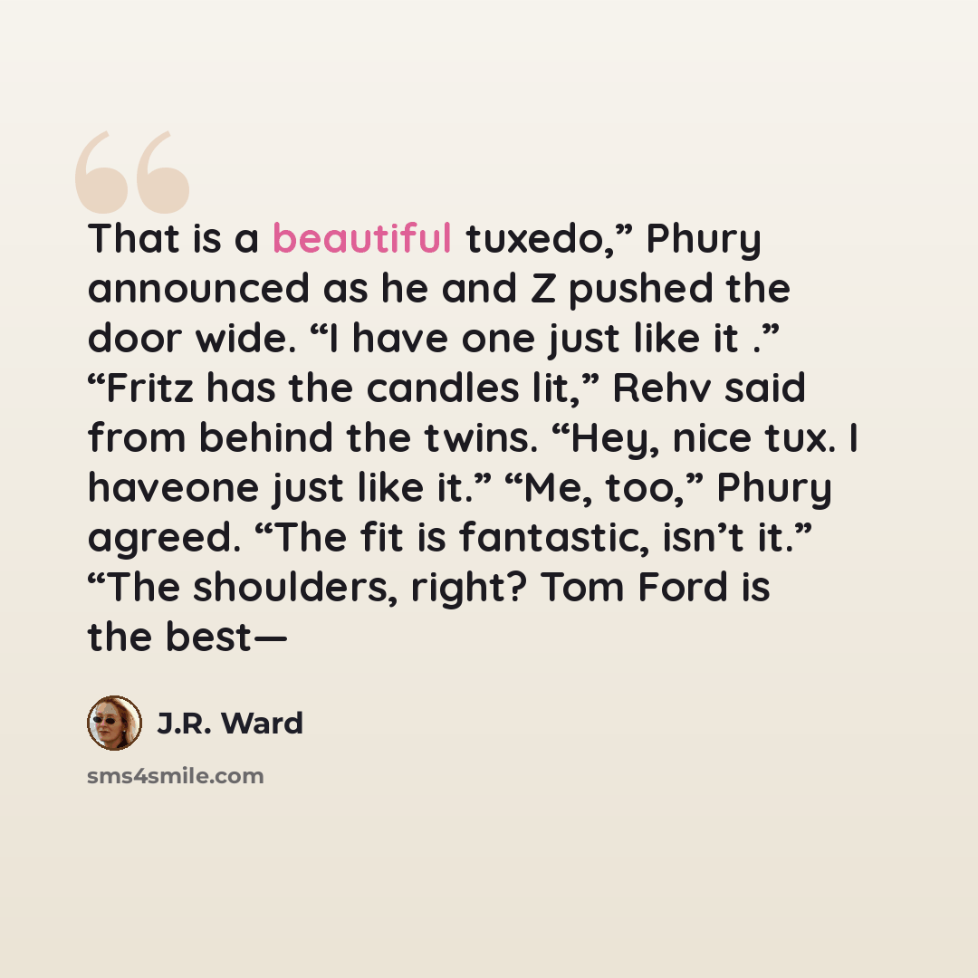 “That is a beautiful tuxedo,” Phury announced as he and Z pushed the door wide. “I have one just like it .” “Fritz has the candles lit,” Rehv said from behind the twins. “Hey, nice tux. I haveone just like it.” “Me, too,” Phury agreed. “The fit is fantastic, isn’t it.” “The shoulders, right? Tom…” quote by J.R. Ward