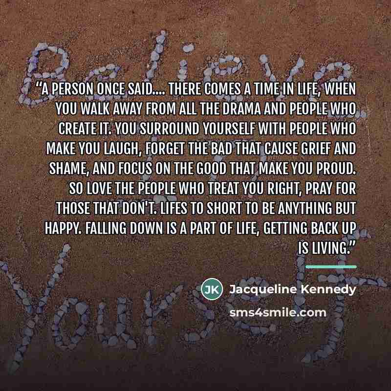 “a person once said… there comes a time in life, when you walk away from all the drama and people who create it. you surround yourself with people who make you laugh, forget the bad that cause grief and shame, and focus on the good that make you proud. so love the people who treat you right, pray…” quote by Jacqueline Kennedy