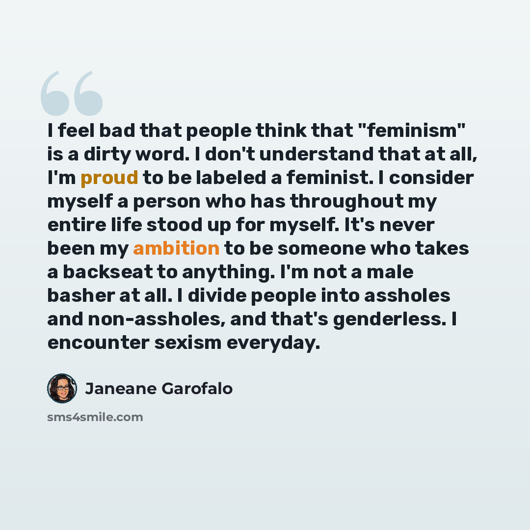 “I feel bad that people think that "feminism" is a dirty word. I don't understand that at all, I'm proud to be labeled a feminist. I consider myself a person who has throughout my entire life stood up for myself. It's never been my ambition to be someone who takes a backseat to anything. I'm not a…” quote by Janeane Garofalo
