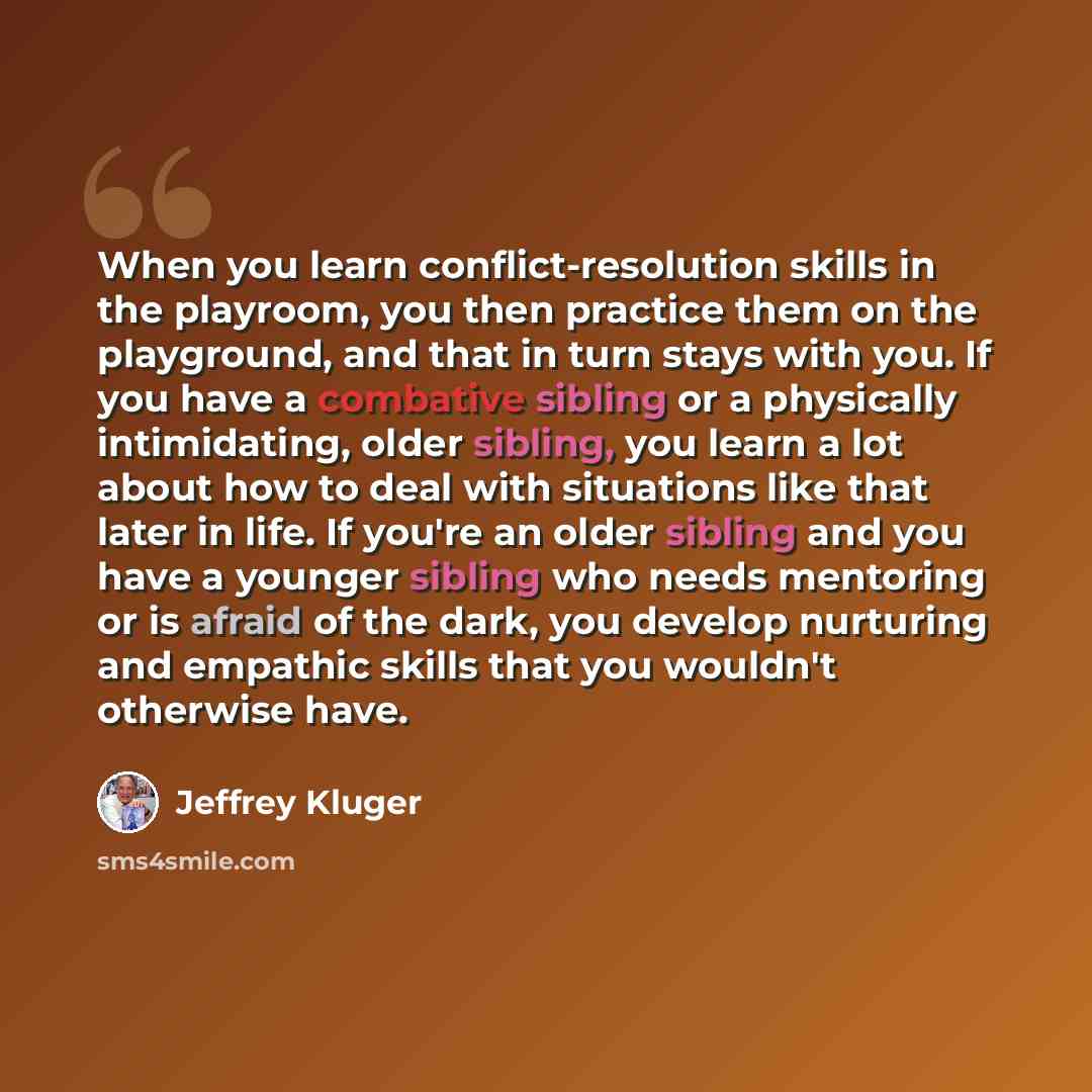 “When you learn conflict-resolution skills in the playroom, you then practice them on the playground, and that in turn stays with you. If you have a combative sibling or a physically intimidating, older sibling, you learn a lot about how to deal with situations like that later in life. If you're an…” quote by Jeffrey Kluger