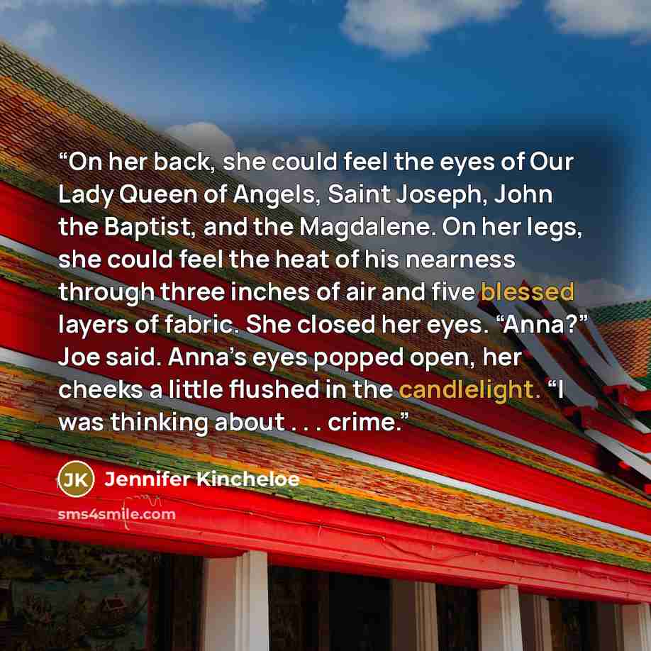 “On her back, she could feel the eyes of Our Lady Queen of Angels, Saint Joseph, John the Baptist, and the Magdalene. On her legs, she could feel the heat of his nearness through three inches of air and five blessed layers of fabric. She closed her eyes. “Anna?” Joe said. Anna’s eyes popped open…” quote by Jennifer Kincheloe