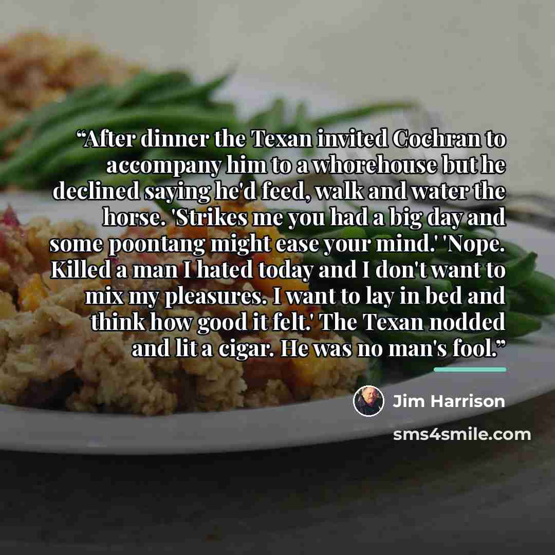 “After dinner the Texan invited Cochran to accompany him to a whorehouse but he declined saying he'd feed, walk and water the horse. 'Strikes me you had a big day and some poontang might ease your mind.' 'Nope. Killed a man I hated today and I don't want to mix my pleasures. I want to lay in bed…” quote by Jim Harrison