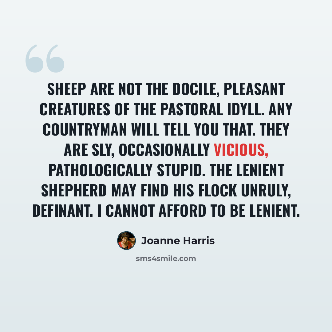 “Sheep are not the docile, pleasant creatures of the pastoral idyll. Any countryman will tell you that. They are sly, occasionally vicious, pathologically stupid. The lenient shepherd may find his flock unruly, definant. I cannot afford to be lenient.” quote by Joanne Harris
