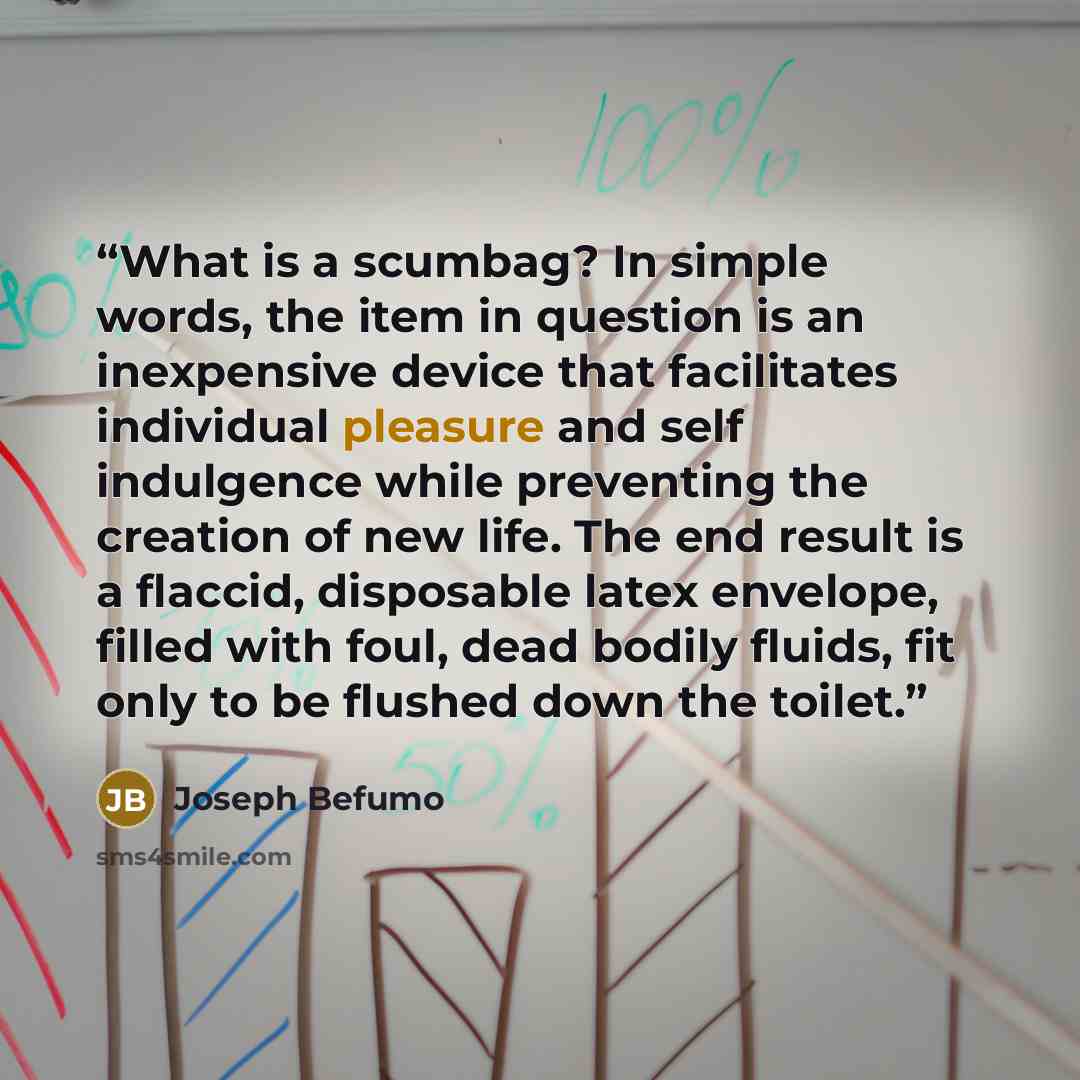 “What is a scumbag? In simple words, the item in question is an inexpensive device that facilitates individual pleasure and self indulgence while preventing the creation of new life. The end result is a flaccid, disposable latex envelope, filled with foul, dead bodily fluids, fit only to be flushed…” quote by Joseph Befumo