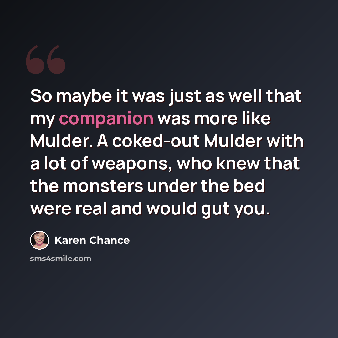 “So maybe it was just as well that my companion was more like Mulder. A coked-out Mulder with a lot of weapons, who knew that the monsters under the bed were real and would gut you.” quote by Karen Chance