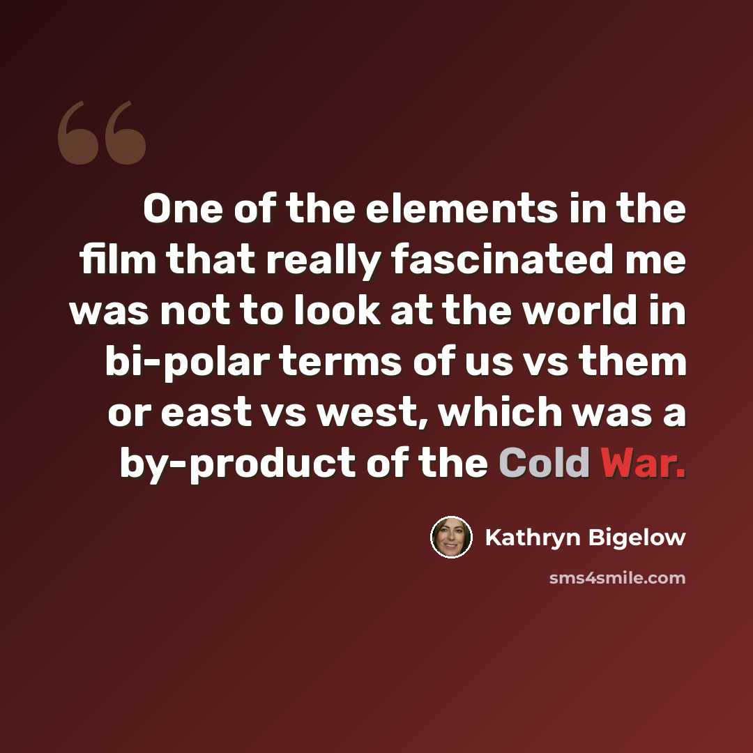 “One of the elements in the film that really fascinated me was not to look at the world in bi-polar terms of us vs them or east vs west, which was a by-product of the Cold War.” quote by Kathryn Bigelow