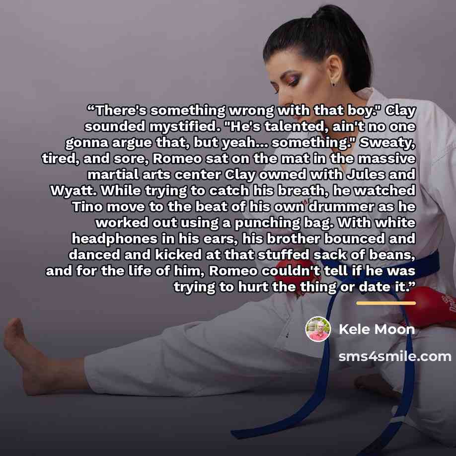 “There's something wrong with that boy." Clay sounded mystified. "He's talented, ain't no one gonna argue that, but yeah... something." Sweaty, tired, and sore, Romeo sat on the mat in the massive martial arts center Clay owned with Jules and Wyatt. While trying to catch his breath, he watched Tino…” quote by Kele Moon