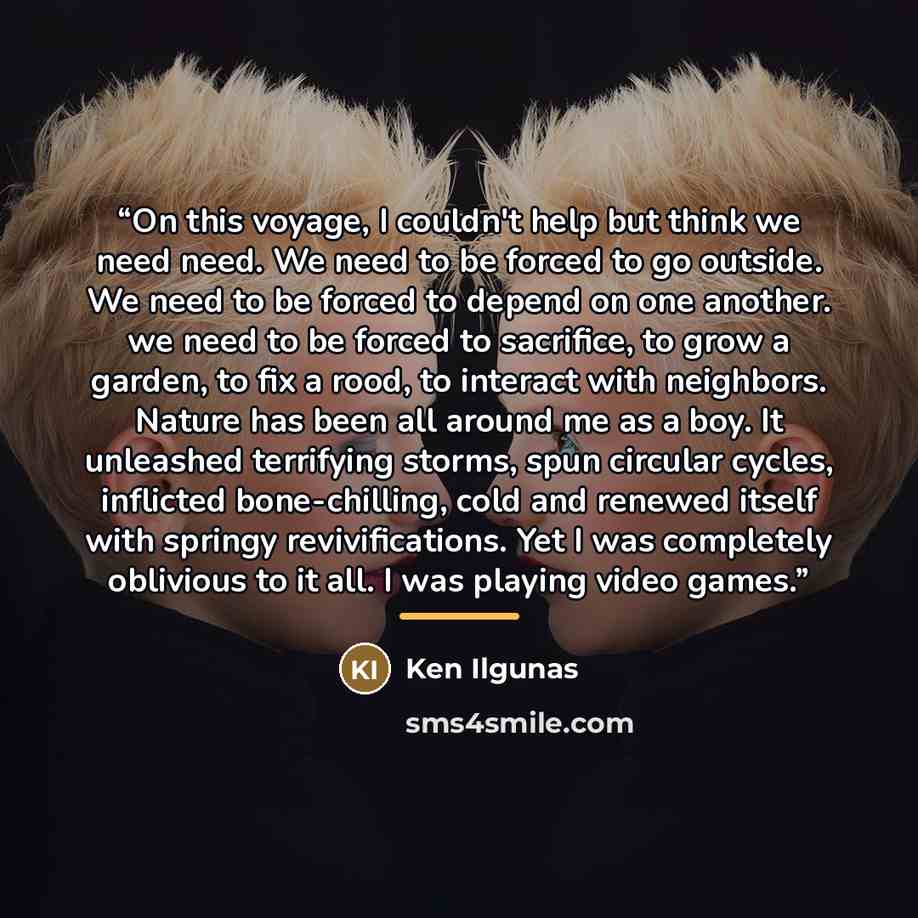 “On this voyage, I couldn't help but think we need need. We need to be forced to go outside. We need to be forced to depend on one another. we need to be forced to sacrifice, to grow a garden, to fix a rood, to interact with neighbors. Nature has been all around me as a boy. It unleashed terrifying…” quote by Ken Ilgunas