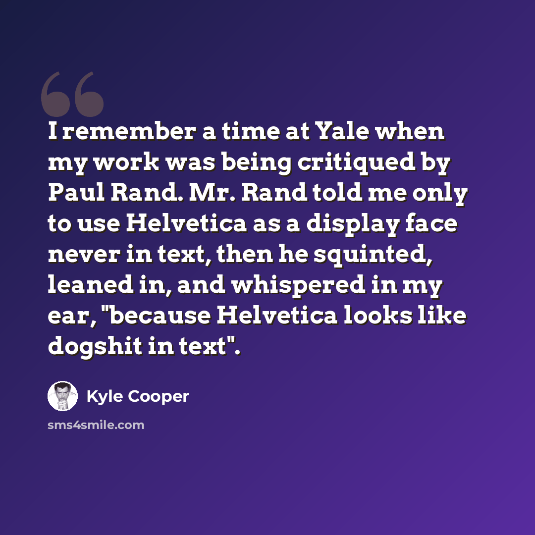 “I remember a time at Yale when my work was being critiqued by Paul Rand. Mr. Rand told me only to use Helvetica as a display face never in text, then he squinted, leaned in, and whispered in my ear, "because Helvetica looks like dogshit in text".” quote by Kyle Cooper