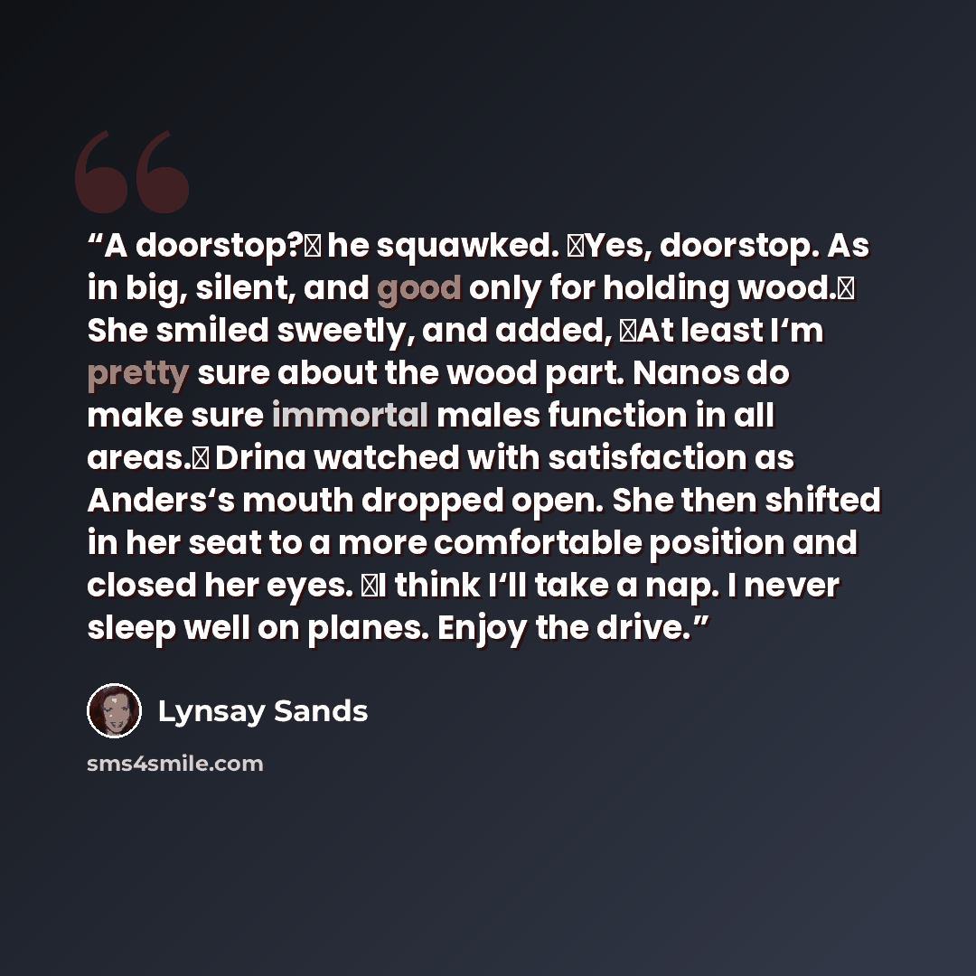 “A doorstop?‖ he squawked. ―Yes, doorstop. As in big, silent, and good only for holding wood.‖ She smiled sweetly, and added, ―At least I‘m pretty sure about the wood part. Nanos do make sure immortal males function in all areas.‖ Drina watched with satisfaction as Anders‘s mouth dropped open. She…” quote by Lynsay Sands