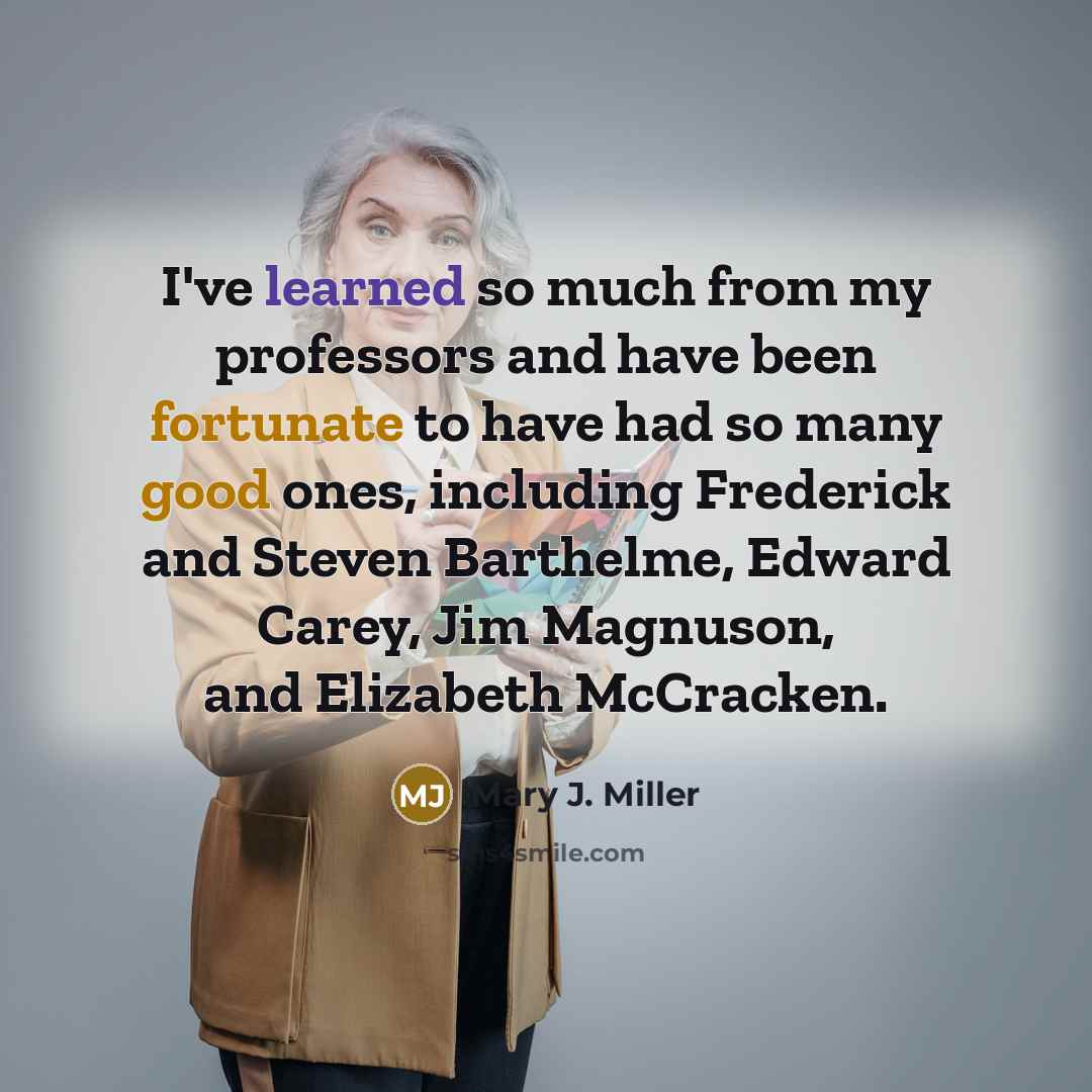 “I've learned so much from my professors and have been fortunate to have had so many good ones, including Frederick and Steven Barthelme, Edward Carey, Jim Magnuson, and Elizabeth McCracken.” quote by Mary J. Miller