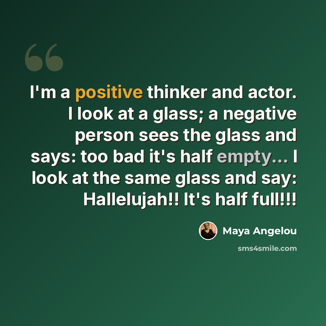 “I'm a positive thinker and actor. I look at a glass; a negative person sees the glass and says: too bad it's half empty... I look at the same glass and say: Hallelujah!! It's half full!!!” quote by Maya Angelou