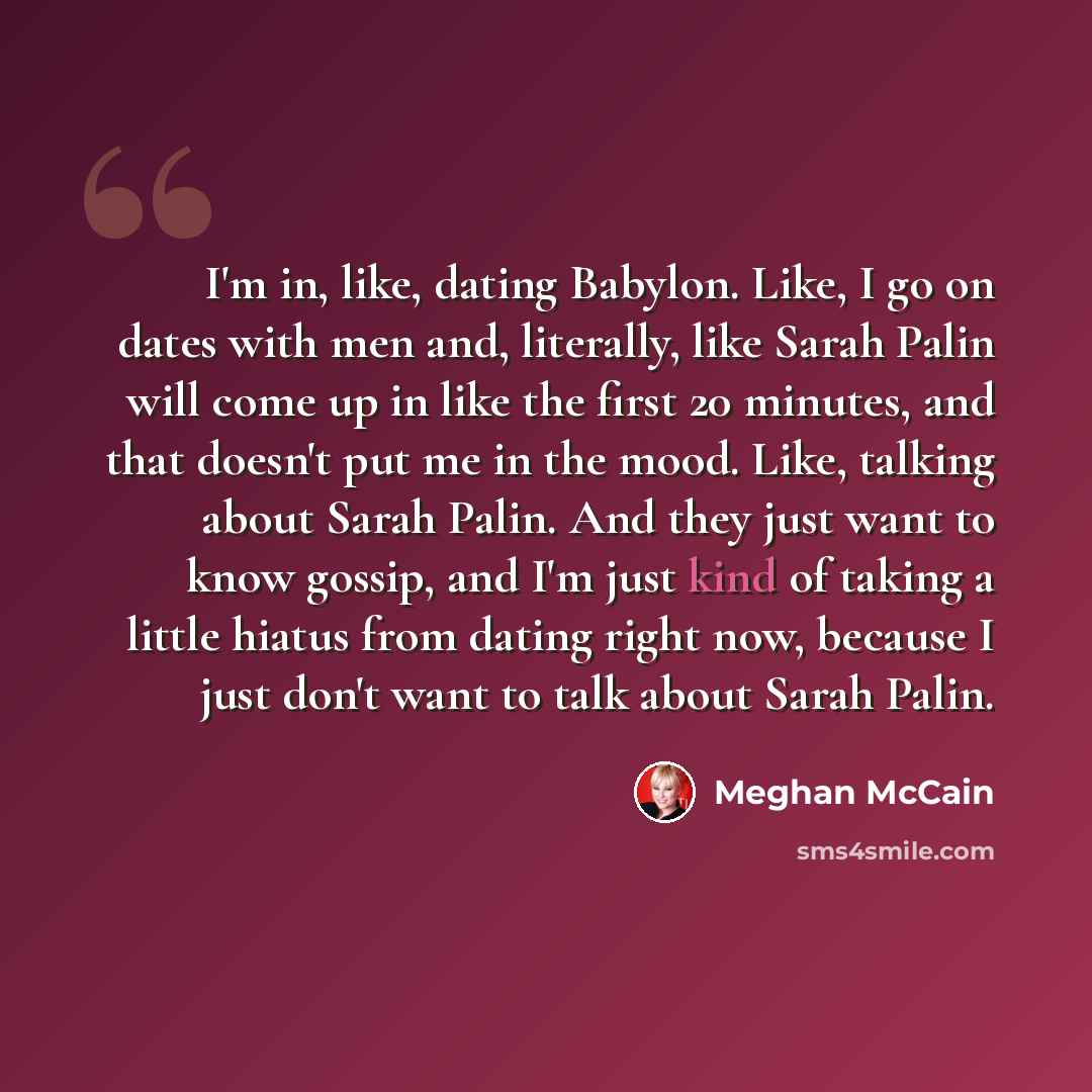 “I'm in, like, dating Babylon. Like, I go on dates with men and, literally, like Sarah Palin will come up in like the first 20 minutes, and that doesn't put me in the mood. Like, talking about Sarah Palin. And they just want to know gossip, and I'm just kind of taking a little hiatus from dating…” quote by Meghan McCain