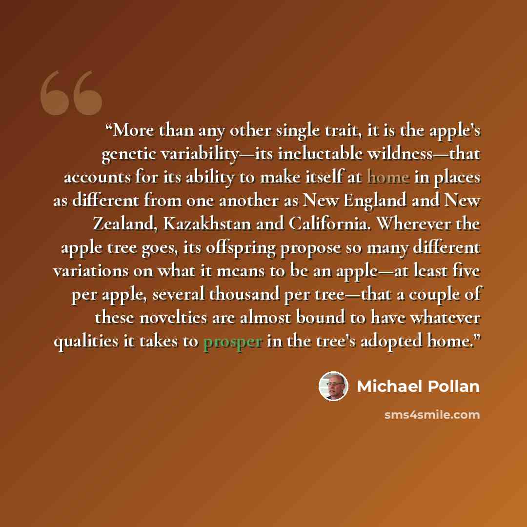 “More than any other single trait, it is the apple’s genetic variability—its ineluctable wildness—that accounts for its ability to make itself at home in places as different from one another as New England and New Zealand, Kazakhstan and California. Wherever the apple tree goes, its offspring…” quote by Michael Pollan
