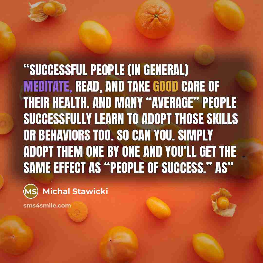 “Successful people (in general) meditate, read, and take good care of their health. And many “average” people successfully learn to adopt those skills or behaviors too. So can you. Simply adopt them one by one and you’ll get the same effect as “people of success.” As” quote by Michal Stawicki