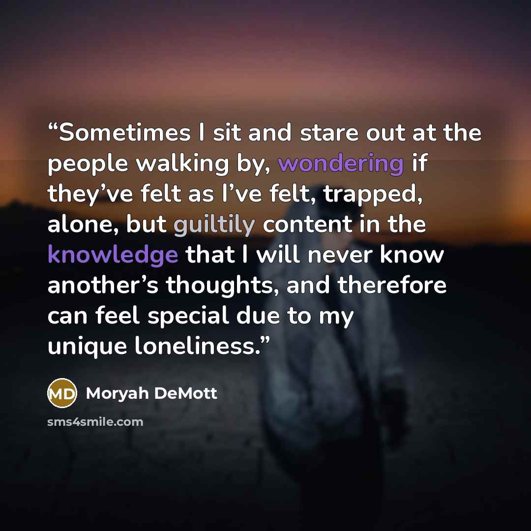 “Sometimes I sit and stare out at the people walking by, wondering if they’ve felt as I’ve felt, trapped, alone, but guiltily content in the knowledge that I will never know another’s thoughts, and therefore can feel special due to my unique loneliness.” quote by Moryah DeMott