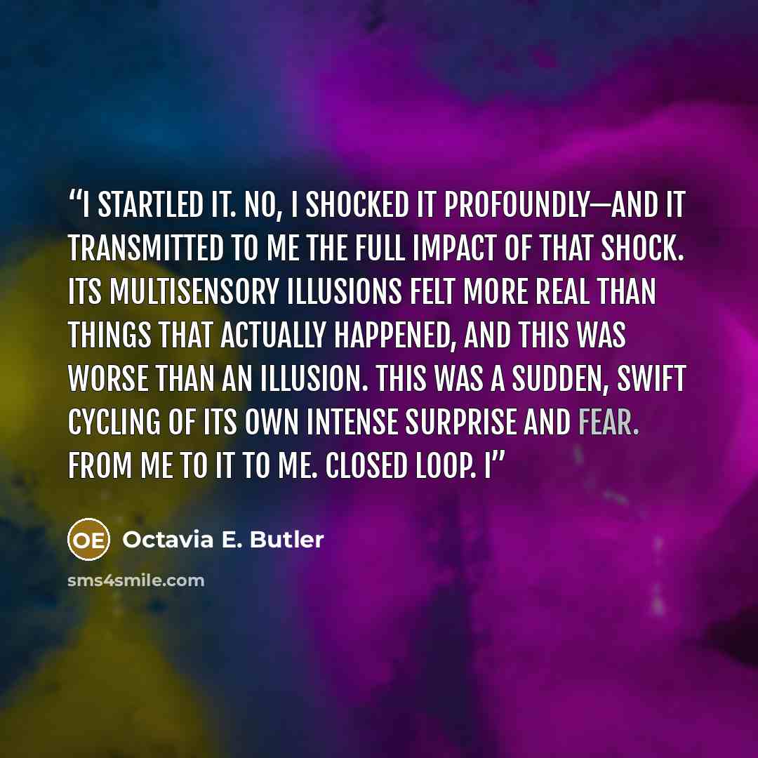 “I startled it. No, I shocked it profoundly—and it transmitted to me the full impact of that shock. Its multisensory illusions felt more real than things that actually happened, and this was worse than an illusion. This was a sudden, swift cycling of its own intense surprise and fear. From me to it…” quote by Octavia E. Butler