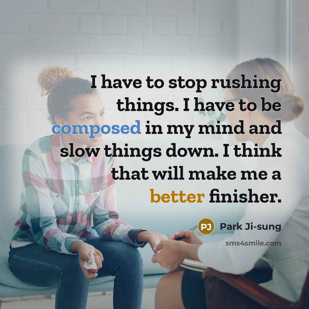 “I have to stop rushing things. I have to be composed in my mind and slow things down. I think that will make me a better finisher.” quote by Park Ji-sung